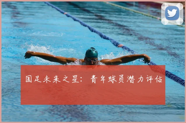 国足未来之星:青年球员潜力评估