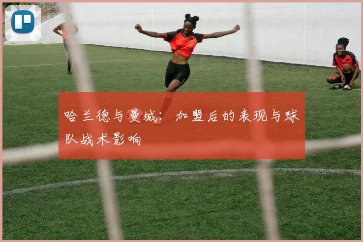 哈兰德与曼城：加盟后的表现与球队战术影响