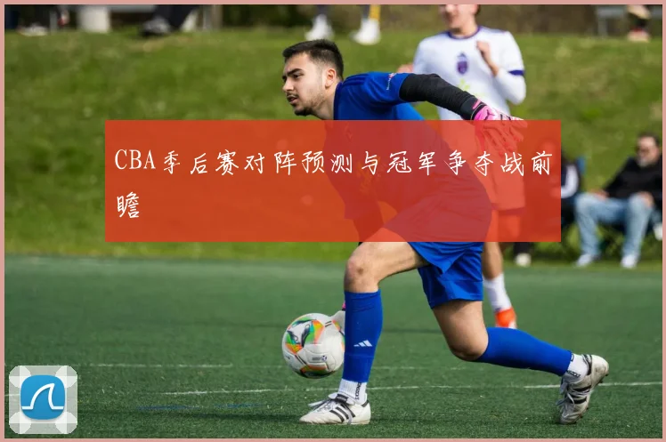 CBA季后赛对阵预测与冠军争夺战前瞻