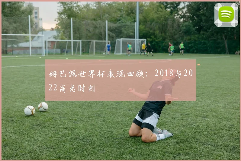 姆巴佩世界杯表现回顾：2018与2022高光时刻