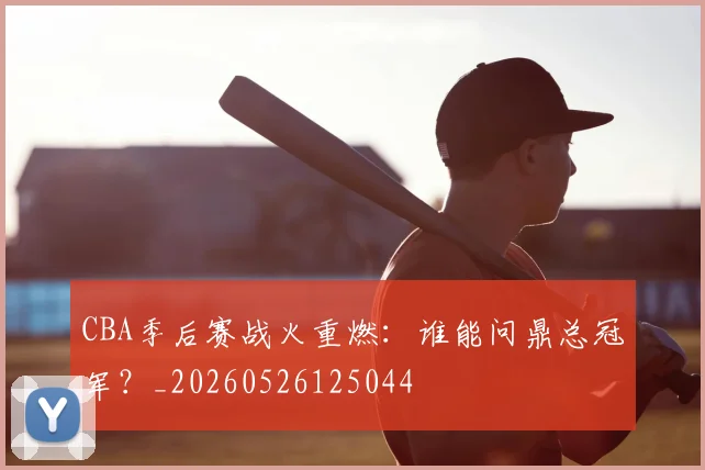 CBA季后赛战火重燃:谁能问鼎总冠军?_20260526125044