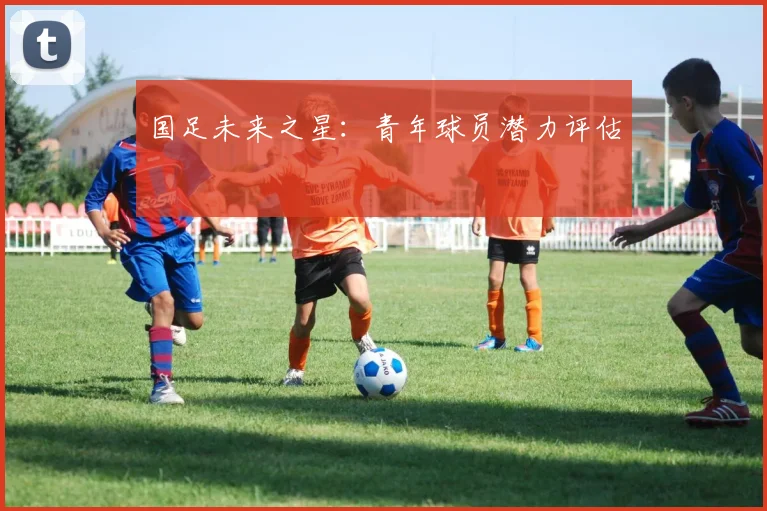 国足未来之星：青年球员潜力评估