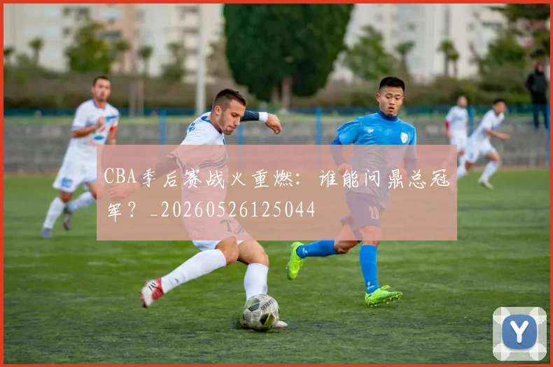 CBA季后赛战火重燃:谁能问鼎总冠军?_20260526125044